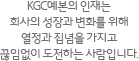 KGC예본의 인재는 회사의 성장과 변화를 위해 열정과 집념을 가지고 끊임없이 도전하는 사람입니다.