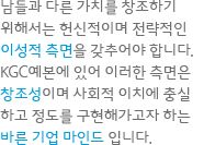 남들과 다른 가치를 창조하기 위해서는 헌신적이며 전략적인 이성적 측면을 갖추어야 합니다. KGC예본에 있어 이러한 측면은 창조성이며 사회적 이치에 충실 하고 정도를 구현해가고자 하는 바른 기업 마인드 입니다.