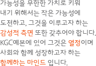 가능성을 무한한 가치로 키워 내기 위해서는 작은 가능성에 도전하고, 그것을 이루고자 하는 감성적 측면 또한 갖추어야 합니다. KGC예본에 있어 그것은 열정이며 사회와 함께 성장하고자 하는 함께하는 마인드 입니다.