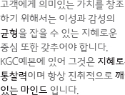 고객에게 의미있는 가치를 창조 하기 위해서는 이성과 감성의 균형을 잡을 수 있는 지혜로운 중심 또한 갖추어야 합니다. KGC예본에 있어 그것은 지혜로운통찰력이며 항상 진취적으로 깨어있는 마인드 입니다.