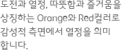 도전과 열정, 따뜻함과 즐거움을 상징하는 Orange와 Red컬러로 감성적 측면에서 열정을 의미합니다.