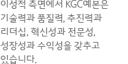 이성적 측면에서 KGC예본은 기술력과 품질력, 추진력과 리더십, 혁신성과 전문성, 성장성과 수익성을 갖추고 있습니다.