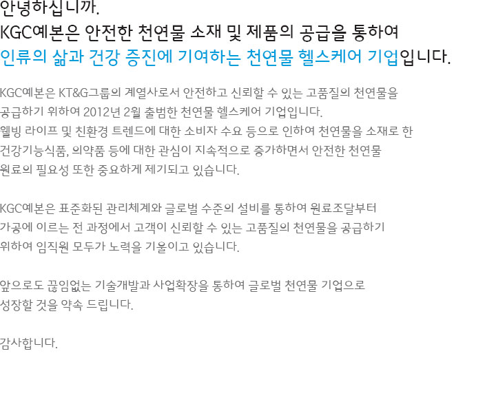 안녕하십니까. KGC예본은 안전한 천연물 소재 및 제품의 공급을 통하여 인류의 삶과 건강 증진에 기여하는 천연물 헬스케어 기업입니다.KGC예본은 KT&G그룹의 계열사로서 안전하고 신뢰할 수 있는 고품질의 천연물을 공급하기 위하여 2012년 2월 출범한 천연물 헬스케어 기업입니다. 웰빙 라이프 및 친환경 트렌드에 대한 소비자 수요 등으로 인하여 천연물을 소재로 한 건강기능식품, 의약품 등에 대한 관심이 지속적으로 증가하면서 안전한 천연물 원료의 필요성 또한 중요하게 제기되고 있습니다. KGC예본은 표준화된 관리체계와 글로벌 수준의 설비를 통하여 원료조달부터 가공에 이르는 전 과정에서 고객이 신뢰할 수 있는 고품질의 천연물을 공급하기 위하여 임직원 모두가 노력을 기울이고 있습니다. 앞으로도 끊임없는 기술개발과 사업확장을 하여 글로벌 천연물 기업으로 성장할 것을 약속 드립니다. 감사합니다.