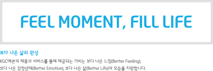 FEEL MOMENT, FILL LIFE 보다 나은 삶의 완성-KGC예본의 제품과 서비스를 통해 제공되는 가치는 보다 나은 느낌(Better Feeling), 보다 나은 감정상태(Better Emotion), 보다 나은 삶(Better Life)의 모습을 지향합니다.